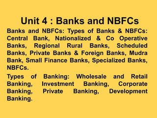 Unit 4 : Banks and NBFCs
Banks and NBFCs: Types of Banks & NBFCs:
Central Bank, Nationalized & Co Operative
Banks, Regional Rural Banks, Scheduled
Banks, Private Banks & Foreign Banks, Mudra
Bank, Small Finance Banks, Specialized Banks,
NBFCs.
Types of Banking: Wholesale and Retail
Banking, Investment Banking, Corporate
Banking, Private Banking, Development
Banking.
 