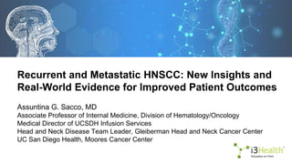 Recurrent and Metastatic HNSCC: New Insights and
Real-World Evidence for Improved Patient Outcomes
Assuntina G. Sacco, MD
Associate Professor of Internal Medicine, Division of Hematology/Oncology
Medical Director of UCSDH Infusion Services
Head and Neck Disease Team Leader, Gleiberman Head and Neck Cancer Center
UC San Diego Health, Moores Cancer Center
 