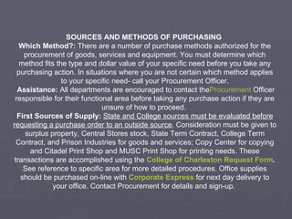 SOURCES AND METHODS OF PURCHASING  Which Method?:  There are a number of purchase methods authorized for the procurement of goods, services and equipment. You must determine which method fits the type and dollar value of your specific need before you take any purchasing action. In situations where you are not certain which method applies to your specific need- call your Procurement Officer.   Assistance:  All departments are encouraged to contact the Procurement  Officer  responsible for their functional area before taking any purchase action if they are unsure of how to proceed.  First Sources of Supply:   State and College sources must be evaluated before requesting a purchase order to an outside source . Consideration must be given to surplus property, Central Stores stock, State Term Contract, College Term Contract, and Prison Industries for goods and services; Copy Center for copying and Citadel Print Shop and MUSC Print Shop for printing needs. These transactions are accomplished using the  College of Charleston Request Form .  See reference to specific area for more detailed procedures. Office supplies should be purchased on-line with  Corporate Express   for next day delivery to your office. Contact Procurement for details and sign-up.  
