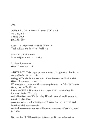 205
JOURNAL OF INFORMAITON SYSTEMS
Vol. 20, No. 1
Spring 2006
pp. 205–219
Research Opportunities in Information
Technology and Internal Auditing
Marcia L. Weidenmier
Mississippi State University
Sridhar Ramamoorti
Grant Thornton LLP
ABSTRACT: This paper presents research opportunities in the
area of information tech-
nology (IT) within the context of the internal audit function.
Given the pervasive use of
IT in organizations and the new requirements of the Sarbanes-
Oxley Act of 2002, in-
ternal audit functions must use appropriate technology to
increase their efficiency
and effectiveness. We develop IT and internal audit research
questions for three
governance-related activities performed by the internal audit
function-risk assessment,
control assurance, and compliance assessment of security and
privacy.
Keywords: IT / IS auditing; internal auditing; information
 