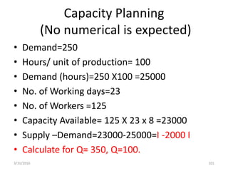Capacity Planning
(No numerical is expected)
• Demand=250
• Hours/ unit of production= 100
• Demand (hours)=250 X100 =25000
• No. of Working days=23
• No. of Workers =125
• Capacity Available= 125 X 23 x 8 =23000
• Supply –Demand=23000-25000=I -2000 I
• Calculate for Q= 350, Q=100.
3/31/2016 101
 