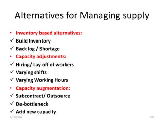 Alternatives for Managing supply
• Inventory based alternatives:
 Build Inventory
 Back log / Shortage
• Capacity adjustments:
 Hiring/ Lay off of workers
 Varying shifts
 Varying Working Hours
• Capacity augmentation:
 Subcontract/ Outsource
 De-bottleneck
 Add new capacity
3/31/2016 105
 