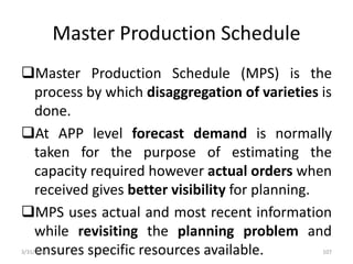 Master Production Schedule
Master Production Schedule (MPS) is the
process by which disaggregation of varieties is
done.
At APP level forecast demand is normally
taken for the purpose of estimating the
capacity required however actual orders when
received gives better visibility for planning.
MPS uses actual and most recent information
while revisiting the planning problem and
ensures specific resources available.3/31/2016 107
 