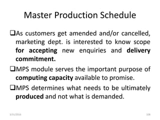 Master Production Schedule
As customers get amended and/or cancelled,
marketing dept. is interested to know scope
for accepting new enquiries and delivery
commitment.
MPS module serves the important purpose of
computing capacity available to promise.
MPS determines what needs to be ultimately
produced and not what is demanded.
3/31/2016 108
 