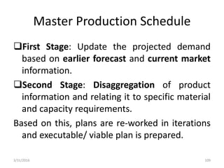 Master Production Schedule
First Stage: Update the projected demand
based on earlier forecast and current market
information.
Second Stage: Disaggregation of product
information and relating it to specific material
and capacity requirements.
Based on this, plans are re-worked in iterations
and executable/ viable plan is prepared.
3/31/2016 109
 