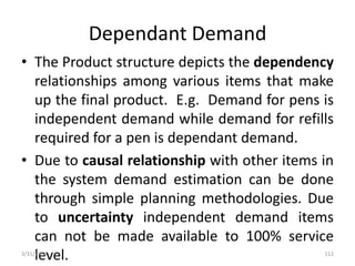 Dependant Demand
• The Product structure depicts the dependency
relationships among various items that make
up the final product. E.g. Demand for pens is
independent demand while demand for refills
required for a pen is dependant demand.
• Due to causal relationship with other items in
the system demand estimation can be done
through simple planning methodologies. Due
to uncertainty independent demand items
can not be made available to 100% service
level.3/31/2016 112
 