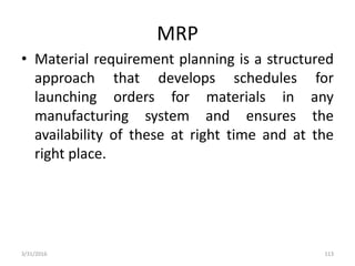 MRP
• Material requirement planning is a structured
approach that develops schedules for
launching orders for materials in any
manufacturing system and ensures the
availability of these at right time and at the
right place.
3/31/2016 113
 