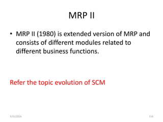 MRP II
• MRP II (1980) is extended version of MRP and
consists of different modules related to
different business functions.
Refer the topic evolution of SCM
3/31/2016 116
 