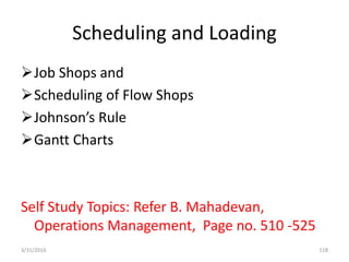 Scheduling and Loading
Job Shops and
Scheduling of Flow Shops
Johnson’s Rule
Gantt Charts
Self Study Topics: Refer B. Mahadevan,
Operations Management, Page no. 510 -525
3/31/2016 118
 