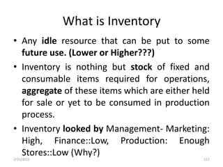 What is Inventory
• Any idle resource that can be put to some
future use. (Lower or Higher???)
• Inventory is nothing but stock of fixed and
consumable items required for operations,
aggregate of these items which are either held
for sale or yet to be consumed in production
process.
• Inventory looked by Management- Marketing:
High, Finance::Low, Production: Enough
Stores::Low (Why?)
3/31/2016 121
 