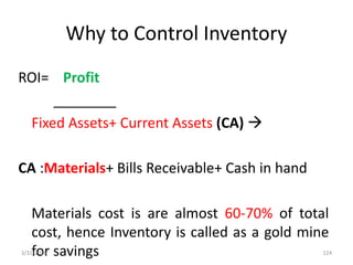 Why to Control Inventory
ROI= Profit
________
Fixed Assets+ Current Assets (CA) 
CA :Materials+ Bills Receivable+ Cash in hand
Materials cost is are almost 60-70% of total
cost, hence Inventory is called as a gold mine
for savings3/31/2016 124
 