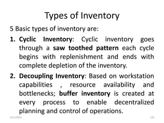 Types of Inventory
5 Basic types of inventory are:
1. Cyclic Inventory: Cyclic inventory goes
through a saw toothed pattern each cycle
begins with replenishment and ends with
complete depletion of the inventory.
2. Decoupling Inventory: Based on workstation
capabilities , resource availability and
bottlenecks; buffer inventory is created at
every process to enable decentralized
planning and control of operations.
3/31/2016 126
 