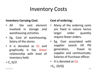 Inventory Costs
Inventory Carrying Cost:
• All the cost element
involved in storage and
warehousing activities.
• Eg. Cost of warehousing,
Salary of the stores.
• It is denoted as Cc and
graphically it has linear
relationship with level of
inventory held.
= Cc Q/2
Cost of ordering:
• Many of the ordering costs
are fixed in nature hence
larger order quantity
require fewer orders.
• Eg. Cost associated with
supplier search till PO
generation, Travel to
supplier and communicate,
Salaries of Purchase officer.
• It is denoted as Co
=CO (D/Q)
3/31/2016 128
 