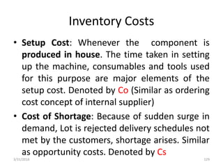 Inventory Costs
• Setup Cost: Whenever the component is
produced in house. The time taken in setting
up the machine, consumables and tools used
for this purpose are major elements of the
setup cost. Denoted by Co (Similar as ordering
cost concept of internal supplier)
• Cost of Shortage: Because of sudden surge in
demand, Lot is rejected delivery schedules not
met by the customers, shortage arises. Similar
as opportunity costs. Denoted by Cs
3/31/2016 129
 