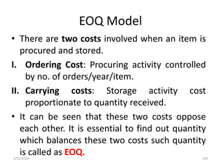 EOQ Model
• There are two costs involved when an item is
procured and stored.
I. Ordering Cost: Procuring activity controlled
by no. of orders/year/item.
II. Carrying costs: Storage activity cost
proportionate to quantity received.
• It can be seen that these two costs oppose
each other. It is essential to find out quantity
which balances these two costs such quantity
is called as EOQ.3/31/2016 130
 