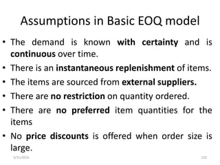 Assumptions in Basic EOQ model
• The demand is known with certainty and is
continuous over time.
• There is an instantaneous replenishment of items.
• The items are sourced from external suppliers.
• There are no restriction on quantity ordered.
• There are no preferred item quantities for the
items
• No price discounts is offered when order size is
large.
3/31/2016 132
 