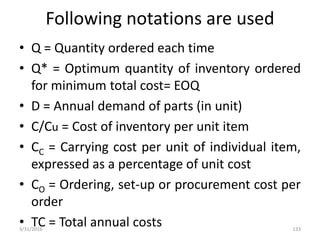 Following notations are used
• Q = Quantity ordered each time
• Q* = Optimum quantity of inventory ordered
for minimum total cost= EOQ
• D = Annual demand of parts (in unit)
• C/Cu = Cost of inventory per unit item
• CC = Carrying cost per unit of individual item,
expressed as a percentage of unit cost
• CO = Ordering, set-up or procurement cost per
order
• TC = Total annual costs3/31/2016 133
 