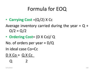 Formula for EOQ
• Carrying Cost =(Q/2) X Cc
Average inventory carried during the year = Q +
O/2 = Q/2
• Ordering Cost= (D X Co)/ Q
No. of orders per year = D/Q
In ideal case Co=Cc
D X Co = Q X Cc
Q 2
3/31/2016 134
 