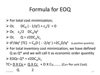 Formula for EOQ
 For total cost minimization;
 Or, DCO ( - 1/q2) + cc/2 = 0
 Or, cc/2 DCo/q2
 Or, Q = √2DCo/cc
 d2/dq2 (TC) = COD ( - -2/qs ) =2CoD/q3 (a positive quantity)
 For total inventory cost minimization, we have defined
Q as Q* and we will call it as economic order quantity
 EOQ= Q* = √2DCo/cc
TC= D X Co + Q X Cc + D X Cu………. (Cu= Per unit Cost)
Q 23/31/2016 135
 