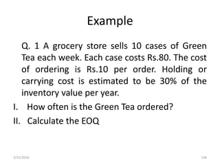 Example
Q. 1 A grocery store sells 10 cases of Green
Tea each week. Each case costs Rs.80. The cost
of ordering is Rs.10 per order. Holding or
carrying cost is estimated to be 30% of the
inventory value per year.
I. How often is the Green Tea ordered?
II. Calculate the EOQ
3/31/2016 136
 