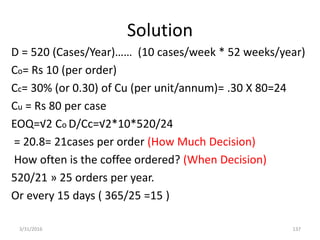 Solution
D = 520 (Cases/Year)…… (10 cases/week * 52 weeks/year)
Co= Rs 10 (per order)
Cc= 30% (or 0.30) of Cu (per unit/annum)= .30 X 80=24
Cu = Rs 80 per case
EOQ=√2 Co D/Cc=√2*10*520/24
= 20.8= 21cases per order (How Much Decision)
How often is the coffee ordered? (When Decision)
520/21 » 25 orders per year.
Or every 15 days ( 365/25 =15 )
3/31/2016 137
 