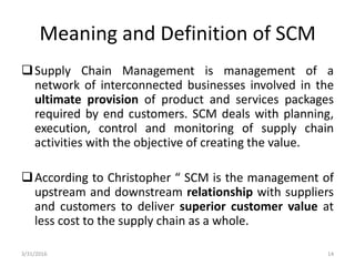 Meaning and Definition of SCM
Supply Chain Management is management of a
network of interconnected businesses involved in the
ultimate provision of product and services packages
required by end customers. SCM deals with planning,
execution, control and monitoring of supply chain
activities with the objective of creating the value.
According to Christopher “ SCM is the management of
upstream and downstream relationship with suppliers
and customers to deliver superior customer value at
less cost to the supply chain as a whole.
3/31/2016 14
 