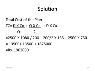 Solution
Total Cost of the Plan
TC= D X Co + Q X Cc + D X Cu
Q 2
=2500 X 1080 / 200 + 200/2 X 135 + 2500 X 750
= 13500+ 13500 + 1875000
=Rs. 1902000
3/31/2016 140
 
