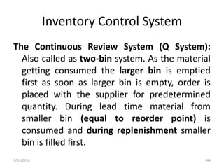 Inventory Control System
The Continuous Review System (Q System):
Also called as two-bin system. As the material
getting consumed the larger bin is emptied
first as soon as larger bin is empty, order is
placed with the supplier for predetermined
quantity. During lead time material from
smaller bin (equal to reorder point) is
consumed and during replenishment smaller
bin is filled first.
3/31/2016 144
 