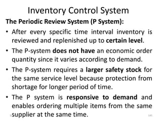 Inventory Control System
The Periodic Review System (P System):
• After every specific time interval inventory is
reviewed and replenished up to certain level.
• The P-system does not have an economic order
quantity since it varies according to demand.
• The P-system requires a larger safety stock for
the same service level because protection from
shortage for longer period of time.
• The P system is responsive to demand and
enables ordering multiple items from the same
supplier at the same time.3/31/2016 145
 