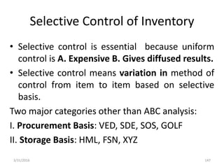 Selective Control of Inventory
• Selective control is essential because uniform
control is A. Expensive B. Gives diffused results.
• Selective control means variation in method of
control from item to item based on selective
basis.
Two major categories other than ABC analysis:
I. Procurement Basis: VED, SDE, SOS, GOLF
II. Storage Basis: HML, FSN, XYZ
3/31/2016 147
 