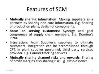 Features of SCM
• Mutually sharing information: Making suppliers as a
partners by sharing non-core information. E.g. Sharing
of production plans, design of components.
• Focus on serving customers: Synergy and goal
congruence of supply chain members. E.g. Domino’s
Pizza.
• Integration: From Supplier’s suppliers to ultimate
customers. Integration can be accomplished through
CFT, in plant supplier personnel, third party services
provider. E.g. Courier tracking services.
• Mutually sharing channel risks and rewards: Sharing
of profit margins also sharing risk E.g. Obsolescence.
3/31/2016 16
 