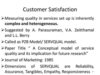 Customer Satisfaction
Measuring quality in services set up is inherently
complex and heterogeneous.
Suggested by A. Parasuraman, V.A. Zeitthamal
and L.L. Berry
Called as PZB Model/ SERVQUAL model.
Paper Title “ A Conceptual model of service
quality and its implication for future research”
Journal of Marketing: 1985
Dimensions of SERVQUAL are Reliability,
Assurance, Tangibles, Empathy, Responsiveness3/31/2016 168
 