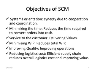 Objectives of SCM
 Systems orientation: synergy due to cooperation
and coordination.
Minimizing the time: Reduces the time required
to convert orders into cash.
Service to the customer: Delivering Values.
Minimizing WIP: Reduces total WIP.
Improving Quality: Improving operations
Reducing logistics cost: Efficient supply chain
reduces overall logistics cost and improving value.
3/31/2016 18
 