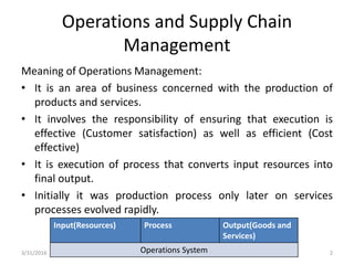 Operations and Supply Chain
Management
Meaning of Operations Management:
• It is an area of business concerned with the production of
products and services.
• It involves the responsibility of ensuring that execution is
effective (Customer satisfaction) as well as efficient (Cost
effective)
• It is execution of process that converts input resources into
final output.
• Initially it was production process only later on services
processes evolved rapidly.
Input(Resources) Process Output(Goods and
Services)
Operations System3/31/2016 2
 