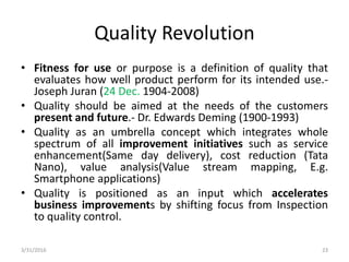 Quality Revolution
• Fitness for use or purpose is a definition of quality that
evaluates how well product perform for its intended use.-
Joseph Juran (24 Dec. 1904-2008)
• Quality should be aimed at the needs of the customers
present and future.- Dr. Edwards Deming (1900-1993)
• Quality as an umbrella concept which integrates whole
spectrum of all improvement initiatives such as service
enhancement(Same day delivery), cost reduction (Tata
Nano), value analysis(Value stream mapping, E.g.
Smartphone applications)
• Quality is positioned as an input which accelerates
business improvements by shifting focus from Inspection
to quality control.
3/31/2016 23
 