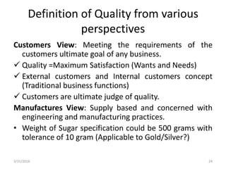 Definition of Quality from various
perspectives
Customers View: Meeting the requirements of the
customers ultimate goal of any business.
 Quality =Maximum Satisfaction (Wants and Needs)
 External customers and Internal customers concept
(Traditional business functions)
 Customers are ultimate judge of quality.
Manufactures View: Supply based and concerned with
engineering and manufacturing practices.
• Weight of Sugar specification could be 500 grams with
tolerance of 10 gram (Applicable to Gold/Silver?)
3/31/2016 24
 
