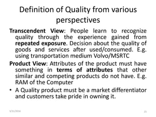 Definition of Quality from various
perspectives
Transcendent View: People learn to recognize
quality through the experience gained from
repeated exposure. Decision about the quality of
goods and services after used/consumed. E.g.
using transportation medium Volvo/MSRTC
Product View: Attributes of the product must have
something in terms of attributes that other
similar and competing products do not have. E.g.
RAM of the Computer
• A Quality product must be a market differentiator
and customers take pride in owning it.
3/31/2016 25
 