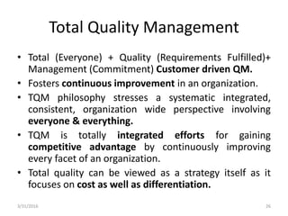 Total Quality Management
• Total (Everyone) + Quality (Requirements Fulfilled)+
Management (Commitment) Customer driven QM.
• Fosters continuous improvement in an organization.
• TQM philosophy stresses a systematic integrated,
consistent, organization wide perspective involving
everyone & everything.
• TQM is totally integrated efforts for gaining
competitive advantage by continuously improving
every facet of an organization.
• Total quality can be viewed as a strategy itself as it
focuses on cost as well as differentiation.
3/31/2016 26
 