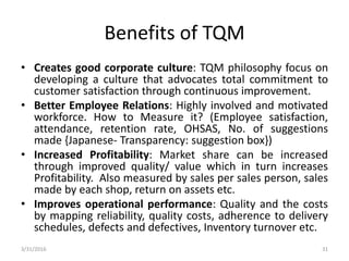 Benefits of TQM
• Creates good corporate culture: TQM philosophy focus on
developing a culture that advocates total commitment to
customer satisfaction through continuous improvement.
• Better Employee Relations: Highly involved and motivated
workforce. How to Measure it? (Employee satisfaction,
attendance, retention rate, OHSAS, No. of suggestions
made {Japanese- Transparency: suggestion box})
• Increased Profitability: Market share can be increased
through improved quality/ value which in turn increases
Profitability. Also measured by sales per sales person, sales
made by each shop, return on assets etc.
• Improves operational performance: Quality and the costs
by mapping reliability, quality costs, adherence to delivery
schedules, defects and defectives, Inventory turnover etc.
3/31/2016 31
 