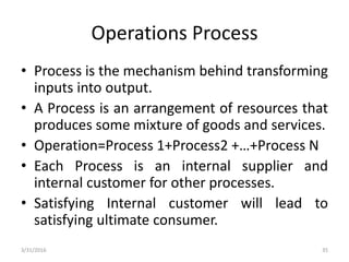 Operations Process
• Process is the mechanism behind transforming
inputs into output.
• A Process is an arrangement of resources that
produces some mixture of goods and services.
• Operation=Process 1+Process2 +…+Process N
• Each Process is an internal supplier and
internal customer for other processes.
• Satisfying Internal customer will lead to
satisfying ultimate consumer.
3/31/2016 35
 