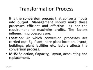 Transformation Process
It is the conversion process that converts inputs
into output. Management should make these
processes efficient and effective as per the
requirement to maximize profits. The factors
influencing processors are:
• Location: At which conversion processes are
carried out. Eg. Plant, here plant location, layout,
buildings, plant facilities etc. factors affects the
conversion process.
• MHS: Selection, Capacity, layout, accounting and
replacement.
3/31/2016 38
 