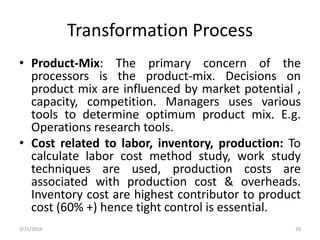 Transformation Process
• Product-Mix: The primary concern of the
processors is the product-mix. Decisions on
product mix are influenced by market potential ,
capacity, competition. Managers uses various
tools to determine optimum product mix. E.g.
Operations research tools.
• Cost related to labor, inventory, production: To
calculate labor cost method study, work study
techniques are used, production costs are
associated with production cost & overheads.
Inventory cost are highest contributor to product
cost (60% +) hence tight control is essential.
3/31/2016 39
 