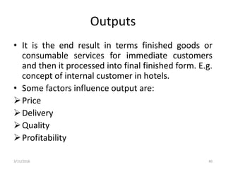 Outputs
• It is the end result in terms finished goods or
consumable services for immediate customers
and then it processed into final finished form. E.g.
concept of internal customer in hotels.
• Some factors influence output are:
Price
Delivery
Quality
Profitability
3/31/2016 40
 