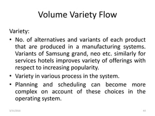 Volume Variety Flow
Variety:
• No. of alternatives and variants of each product
that are produced in a manufacturing systems.
Variants of Samsung grand, neo etc. similarly for
services hotels improves variety of offerings with
respect to increasing popularity.
• Variety in various process in the system.
• Planning and scheduling can become more
complex on account of these choices in the
operating system.
3/31/2016 43
 
