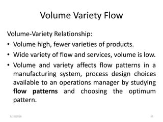 Volume Variety Flow
Volume-Variety Relationship:
• Volume high, fewer varieties of products.
• Wide variety of flow and services, volume is low.
• Volume and variety affects flow patterns in a
manufacturing system, process design choices
available to an operations manager by studying
flow patterns and choosing the optimum
pattern.
3/31/2016 45
 
