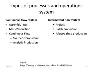 Types of processes and operations
system
Continuous Flow System
• Assembly lines
• Mass Production
• Continuous Flow
– Synthetic Production
– Analytic Production
Intermittent flow system
• Project
• Batch Production
• Job/Job shop production
3/31/2016 46
Video:
https://www.youtube.com/watch?v=m62whN6CWBM
 