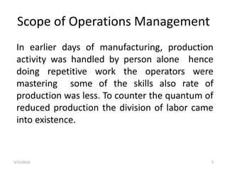 Scope of Operations Management
In earlier days of manufacturing, production
activity was handled by person alone hence
doing repetitive work the operators were
mastering some of the skills also rate of
production was less. To counter the quantum of
reduced production the division of labor came
into existence.
3/31/2016 5
 