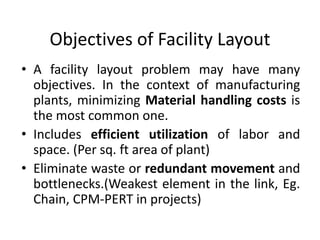 Objectives of Facility Layout
• A facility layout problem may have many
objectives. In the context of manufacturing
plants, minimizing Material handling costs is
the most common one.
• Includes efficient utilization of labor and
space. (Per sq. ft area of plant)
• Eliminate waste or redundant movement and
bottlenecks.(Weakest element in the link, Eg.
Chain, CPM-PERT in projects)
 