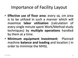 Importance of Facility Layout
• Effective use of floor area: every sq. cm area
is to be utilized in such a manner which will
maximize labor utilization (calculation of
every single minute spent Work/Method study
techniques) by multiple operations handled
by them at a time.
• Minimum equipment investment: Planned
machine balance and loading and location ( in
order to minimize the MHS).
3/31/2016 53
 