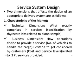 Service System Design
• Two dimensions that affects the design of an
appropriate delivery system are as follows:
1. Characteristic of the Market:
 Technical Dimension: What exactly
comprises in services (specification by
thyrocare labs related to blood sample)
 Business Dimension: How operations
decide to provide a service (No. of vehicles to
handle the cargo)+ criteria to get considered
by customers (Cost and Service levels)related
to 3 PL services provided.3/31/2016 65
 